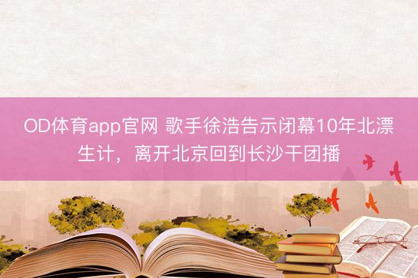 OD体育app官网 歌手徐浩告示闭幕10年北漂生计，离开北京回到长沙干团播