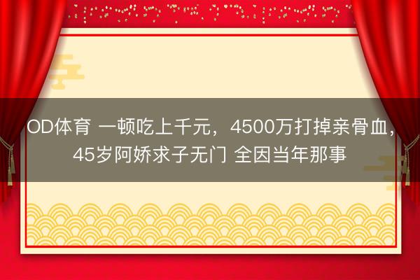 OD体育 一顿吃上千元，4500万打掉亲骨血，45岁阿娇求子无门 全因当年那事