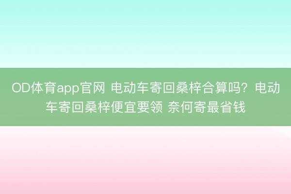 OD体育app官网 电动车寄回桑梓合算吗？电动车寄回桑梓便宜要领 奈何寄最省钱