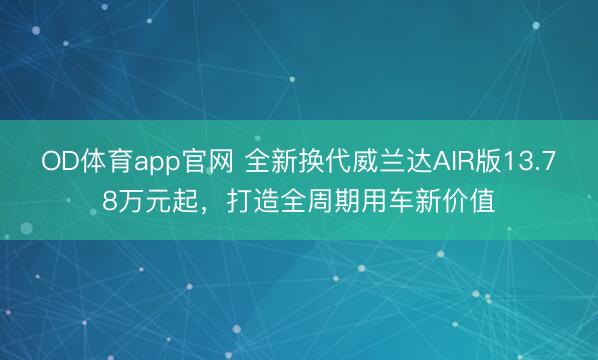 OD体育app官网 全新换代威兰达AIR版13.78万元起，打造全周期用车新价值