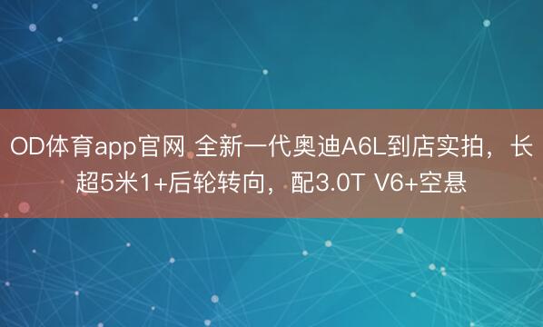 OD体育app官网 全新一代奥迪A6L到店实拍，长超5米1+后轮转向，配3.0T V6+空悬