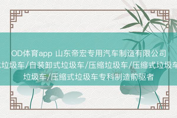 OD体育app 山东帝宏专用汽车制造有限公司：垃圾车/摆臂式垃圾车/自装卸式垃圾车/压缩垃圾车/压缩式垃圾车专科制造前驱者